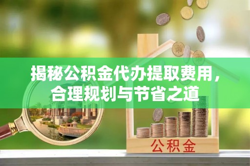 垦利揭秘公积金代办提取费用，合理规划与节省之道