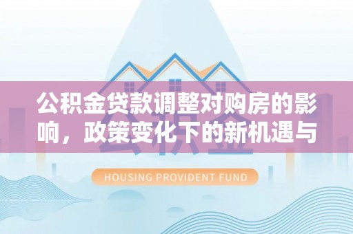 垦利公积金贷款调整对购房的影响，政策变化下的新机遇与挑战