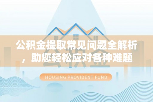 垦利公积金提取常见问题全解析，助您轻松应对各种难题