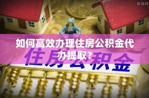 垦利如何高效办理住房公积金代办提取？