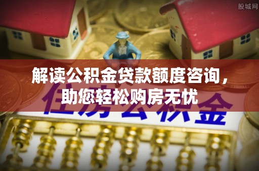 垦利解读公积金贷款额度咨询，助您轻松购房无忧