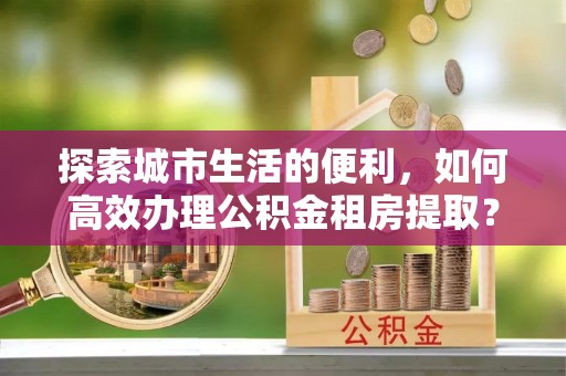 垦利探索城市生活的便利，如何高效办理公积金租房提取？