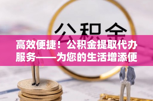 垦利高效便捷！公积金提取代办服务——为您的生活增添便利