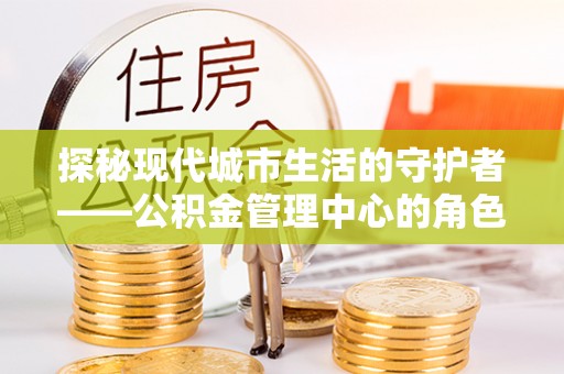 垦利探秘现代城市生活的守护者——公积金管理中心的角色与影响