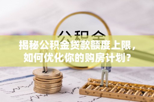 垦利揭秘公积金贷款额度上限，如何优化你的购房计划？