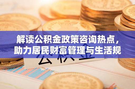 垦利解读公积金政策咨询热点，助力居民财富管理与生活规划