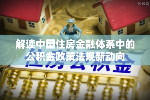 垦利解读中国住房金融体系中的公积金政策法规新动向