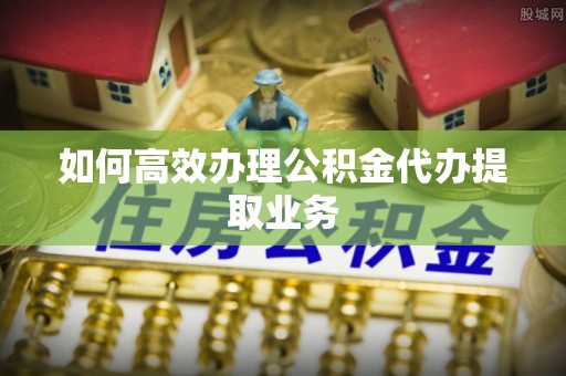 垦利如何高效办理公积金代办提取业务