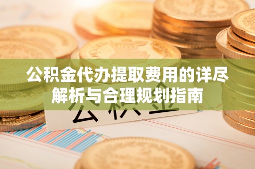 垦利公积金代办提取费用的详尽解析与合理规划指南