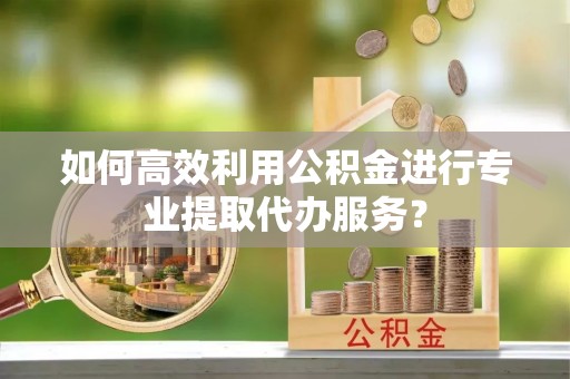 垦利如何高效利用公积金进行专业提取代办服务？
