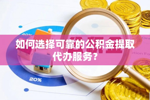 垦利如何选择可靠的公积金提取代办服务？