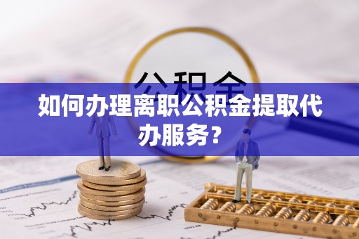 垦利如何办理离职公积金提取代办服务？