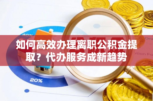 垦利如何高效办理离职公积金提取？代办服务成新趋势
